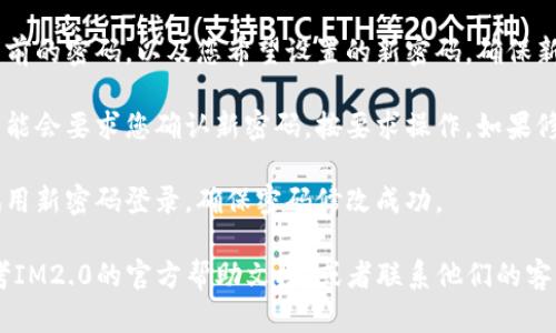 想要修改IM2.0的密码，您可以按照以下步骤进行操作：

1. **打开IM2.0应用**：首先，启动IM2.0应用。

2. **找到设置菜单**：在应用的主界面，通常在右上角或者左侧会有一个“设置”图标（可能是一个齿轮形状的图标）。

3. **进入账户设置**：在设置菜单中，寻找“账户”或“个人资料”选项，点击进入。

4. **找到修改密码选项**：在账户设置中，会看到“修改密码”或者“更改密码”的选项，点击它。

5. **输入信息**：根据提示，输入您当前的密码，以及您希望设置的新密码。确保新密码足够复杂，以保护您的账户安全。

6. **确认修改**：完成输入后，系统可能会要求您确认新密码，按要求操作。如果修改成功，会有提示。

7. **测试新密码**：退出账户后，尝试用新密码登录，确保密码修改成功。

如果在操作过程中遇到困难，可以参考IM2.0的官方帮助文档，或者联系他们的客服进行进一步的咨询。